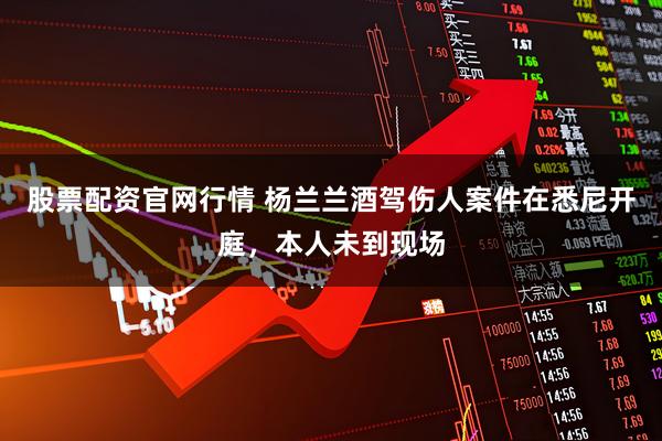 股票配资官网行情 杨兰兰酒驾伤人案件在悉尼开庭，本人未到现场