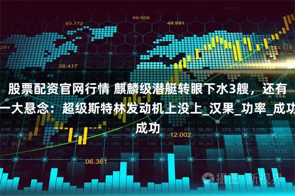 股票配资官网行情 麒麟级潜艇转眼下水3艘，还有一大悬念：超级斯特林发动机上没上_汉果_功率_成功