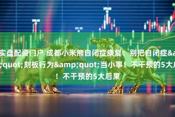 实盘配资门户 成都小米熊自闭症康复：别把自闭症&quot;刻板行为&quot;当小事！不干预的5大后果