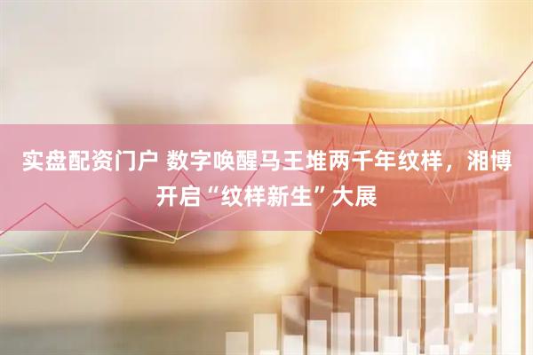实盘配资门户 数字唤醒马王堆两千年纹样，湘博开启“纹样新生”大展