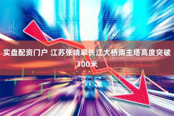 实盘配资门户 江苏张靖皋长江大桥南主塔高度突破300米