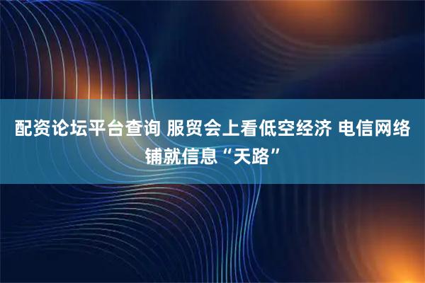 配资论坛平台查询 服贸会上看低空经济 电信网络铺就信息“天路”