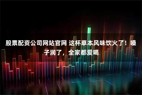 股票配资公司网站官网 这杯草本风味饮火了！嗓子润了，全家都爱喝