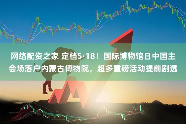 网络配资之家 定档5·18！国际博物馆日中国主会场落户内蒙古博物院，超多重磅活动提前剧透